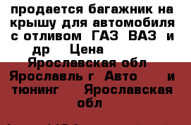 продается багажник на крышу для автомобиля с отливом (ГАЗ, ВАЗ, и др) › Цена ­ 1 500 - Ярославская обл., Ярославль г. Авто » GT и тюнинг   . Ярославская обл.